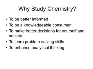 Why Study Chemistry?
• To be better informed
• To be a knowledgeable consumer
• To make better decisions for yourself and
society
• To learn problem-solving skills
• To enhance analytical thinking
 