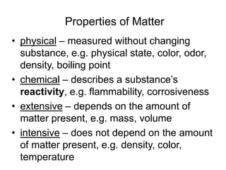 Properties of Matter
• physical – measured without changing
substance, e.g. physical state, color, odor,
density, boiling point
• chemical – describes a substance’s
reactivity, e.g. flammability, corrosiveness
• extensive – depends on the amount of
matter present, e.g. mass, volume
• intensive – does not depend on the amount
of matter present, e.g. density, color,
temperature
 