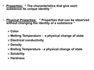 • Properties: “ The characteristics that give each
substance its unique identity “
• Physical Properties: “ Properties that can be observed
without changing the identity of a substance “
Color
Melting Temperature - a physical change of state
Electrical conductivity
Density
Boiling Temperature - a physical change of state
Solubility
Hardness
 