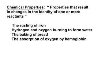 Chemical Properties: “ Properties that result
in changes in the identity of one or more
reactants “
The rusting of iron
Hydrogen and oxygen burning to form water
The baking of bread
The absorption of oxygen by hemoglobin
 
