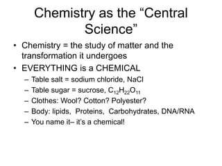 Chemistry as the “Central
Science”
• Chemistry = the study of matter and the
transformation it undergoes
• EVERYTHING is a CHEMICAL
– Table salt = sodium chloride, NaCl
– Table sugar = sucrose, C12H22O11
– Clothes: Wool? Cotton? Polyester?
– Body: lipids, Proteins, Carbohydrates, DNA/RNA
– You name it– it’s a chemical!
 