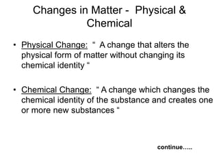 Changes in Matter - Physical &
Chemical
• Physical Change: “ A change that alters the
physical form of matter without changing its
chemical identity “
• Chemical Change: “ A change which changes the
chemical identity of the substance and creates one
or more new substances “
continue…..
 