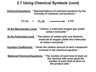 2.7 Using Chemical Symbols (cont)
Chemical Equations: “ Representations of chemical reactions by the
formulas of reactants and products “
2 C (s) + O2 (g) 2 CO
At the Macroscopic Level: “ Carbon, a solid plus oxygen gas yields
carbon monoxide “
At the Particulate Level: “ Two atoms of carbon plus one diatomic
molecule of oxygen yields two molecules
of carbon monoxide “
Equation Coefficients: “ Gives the relative amount of each compound
involved in the chemical equation “
Balanced Chemical Equations: “ The number of each kind of atom on
the reactant side must equal the
number of each kind of atom on
the product side “
 