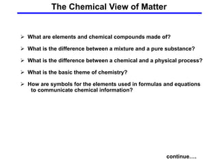 The Chemical View of Matter
continue….
 What are elements and chemical compounds made of?
 What is the difference between a mixture and a pure substance?
 What is the difference between a chemical and a physical process?
 What is the basic theme of chemistry?
 How are symbols for the elements used in formulas and equations
to communicate chemical information?
 