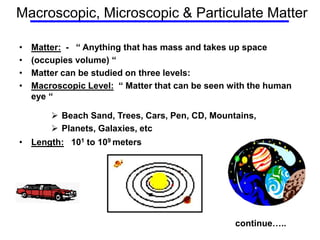 Macroscopic, Microscopic & Particulate Matter
• Matter: - “ Anything that has mass and takes up space
• (occupies volume) “
• Matter can be studied on three levels:
• Macroscopic Level: “ Matter that can be seen with the human
eye “
 Beach Sand, Trees, Cars, Pen, CD, Mountains,
 Planets, Galaxies, etc
• Length: 101 to 109 meters
continue…..
 