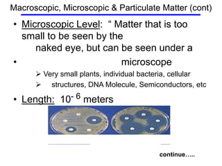 • Microscopic Level: “ Matter that is too
small to be seen by the
naked eye, but can be seen under a
• microscope
 Very small plants, individual bacteria, cellular
 structures, DNA Molecule, Semiconductors, etc
• Length: 10- 6 meters
continue…..
Macroscopic, Microscopic & Particulate Matter (cont)
 