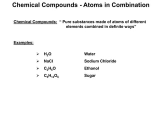 Chemical Compounds - Atoms in Combination
Chemical Compounds: “ Pure substances made of atoms of different
elements combined in definite ways”
Examples:
 H2O Water
 NaCl Sodium Chloride
 C2H6O Ethanol
 C6H12O6 Sugar
 