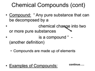 Chemical Compounds (cont)
• Compound: “ Any pure substance that can
be decomposed by a
• chemical change into two
or more pure substances
• is a compound “ -
(another definition)
• Compounds are made up of elements
• Examples of Compounds: continue…..
 
