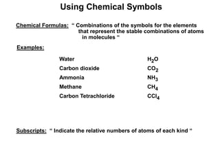 Using Chemical Symbols
Chemical Formulas: “ Combinations of the symbols for the elements
that represent the stable combinations of atoms
in molecules “
Examples:
Water H2O
Carbon dioxide CO2
Ammonia NH3
Methane CH4
Carbon Tetrachloride CCl4
Subscripts: “ Indicate the relative numbers of atoms of each kind “
 