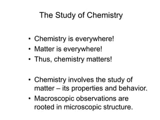 The Study of Chemistry
• Chemistry is everywhere!
• Matter is everywhere!
• Thus, chemistry matters!
• Chemistry involves the study of
matter – its properties and behavior.
• Macroscopic observations are
rooted in microscopic structure.
 