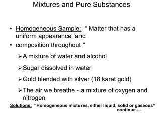 Mixtures and Pure Substances
• Homogeneous Sample: “ Matter that has a
uniform appearance and
• composition throughout “
A mixture of water and alcohol
Sugar dissolved in water
Gold blended with silver (18 karat gold)
The air we breathe - a mixture of oxygen and
nitrogen
continue…..
Solutions: “Homogeneous mixtures, either liquid, solid or gaseous”
 