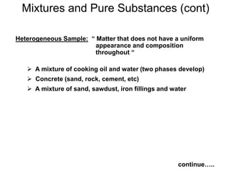 Heterogeneous Sample: “ Matter that does not have a uniform
appearance and composition
throughout “
 A mixture of cooking oil and water (two phases develop)
 Concrete (sand, rock, cement, etc)
 A mixture of sand, sawdust, iron fillings and water
Mixtures and Pure Substances (cont)
continue…..
 