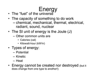 Energy
• The “fuel” of the universe
• The capacity of something to do work
– chemical, mechanical, thermal, electrical,
radiant, sound, nuclear
• The SI unit of energy is the Joule (J)
– Other common units are
• Calories (cal)
• Kilowatt-hour (kW.hr)
• Types of energy:
– Potential
– Kinetic
– Heat
• Energy cannot be created nor destroyed (but it
does change from one type to another!)
 