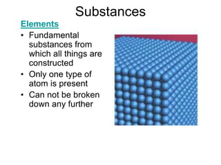 Substances
Elements
• Fundamental
substances from
which all things are
constructed
• Only one type of
atom is present
• Can not be broken
down any further
 