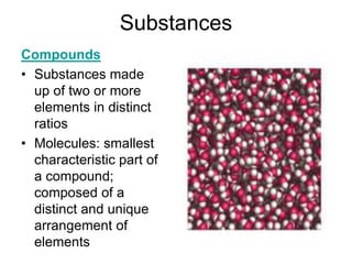Substances
Compounds
• Substances made
up of two or more
elements in distinct
ratios
• Molecules: smallest
characteristic part of
a compound;
composed of a
distinct and unique
arrangement of
elements
 