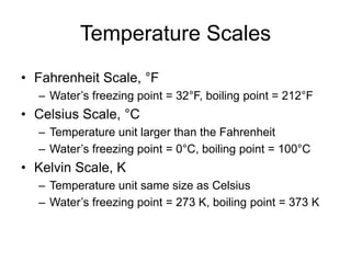 Temperature Scales
• Fahrenheit Scale, °F
– Water’s freezing point = 32°F, boiling point = 212°F
• Celsius Scale, °C
– Temperature unit larger than the Fahrenheit
– Water’s freezing point = 0°C, boiling point = 100°C
• Kelvin Scale, K
– Temperature unit same size as Celsius
– Water’s freezing point = 273 K, boiling point = 373 K
 