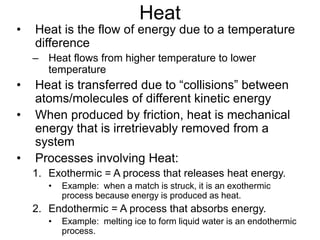 Heat
• Heat is the flow of energy due to a temperature
difference
– Heat flows from higher temperature to lower
temperature
• Heat is transferred due to “collisions” between
atoms/molecules of different kinetic energy
• When produced by friction, heat is mechanical
energy that is irretrievably removed from a
system
• Processes involving Heat:
1. Exothermic = A process that releases heat energy.
• Example: when a match is struck, it is an exothermic
process because energy is produced as heat.
2. Endothermic = A process that absorbs energy.
• Example: melting ice to form liquid water is an endothermic
process.
 