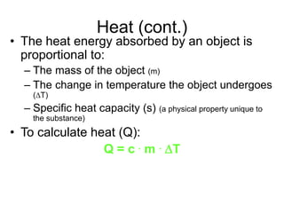 Heat (cont.)
• The heat energy absorbed by an object is
proportional to:
– The mass of the object (m)
– The change in temperature the object undergoes
(DT)
– Specific heat capacity (s) (a physical property unique to
the substance)
• To calculate heat (Q):
Q = c . m . DT
 