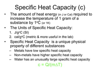 Specific Heat Capacity (c)
• The amount of heat energy (in J or Cal) required to
increase the temperature of 1 gram of a
substance by 1oC (or 1K)
• The Units of Specific Heat Capacity:
1. J/goC (SI)
2. cal/goC (metric & more useful in the lab)
• Specific Heat Capacity is a unique physical
property of different substances
– Metals have low specific heat capacity
– Non-metals have higher specific heat capacity
– Water has an unusually large specific heat capacity
c = Q/(mDT)
 