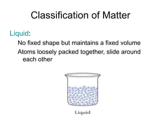 Classification of Matter
Liquid:
No fixed shape but maintains a fixed volume
Atoms loosely packed together, slide around
each other
 