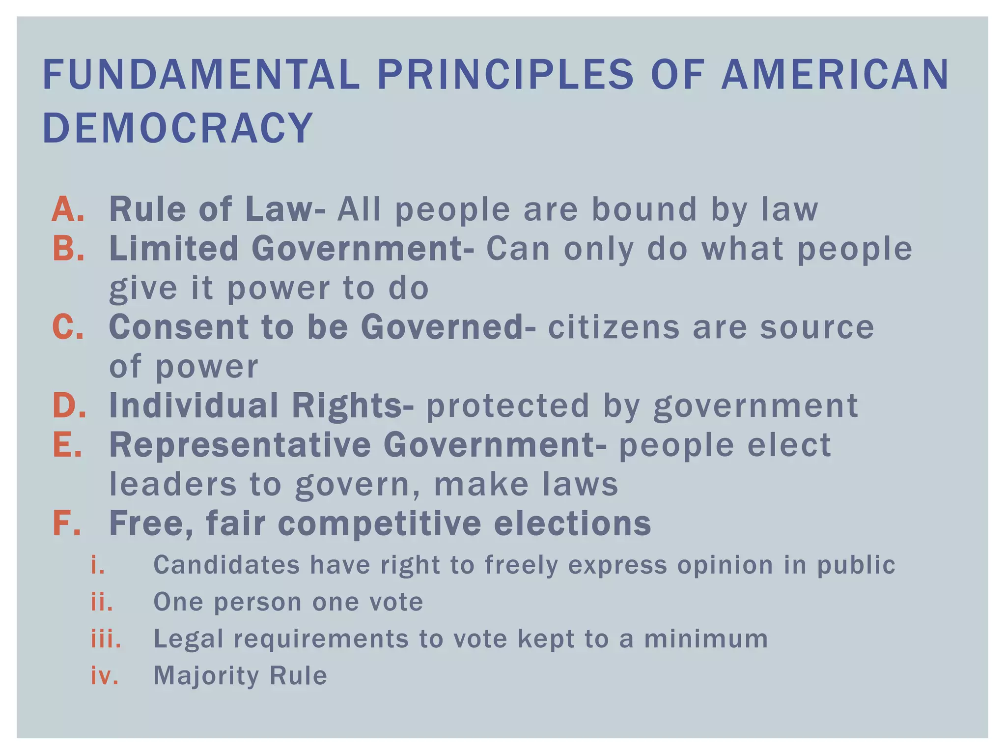 FUNDAMENTAL PRINCIPLES OF AMERICAN
DEMOCRACY
A. Rule of Law- All people are bound by law
B. Limited Government- Can only do what people
give it power to do
C. Consent to be Governed- citizens are source
of power
D. Individual Rights- protected by government
E. Representative Government- people elect
leaders to govern, make laws
F. Free, fair competitive elections
i. Candidates have right to freely express opinion in public
ii. One person one vote
iii. Legal requirements to vote kept to a minimum
iv. Majority Rule
 