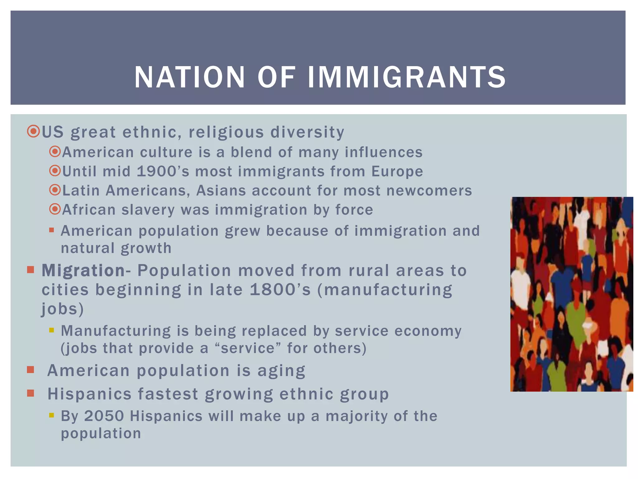 US great ethnic, religious diversity
American culture is a blend of many influences
Until mid 1900’s most immigrants from Europe
Latin Americans, Asians account for most newcomers
African slavery was immigration by force
 American population grew because of immigration and
natural growth
 Migration- Population moved from rural areas to
cities beginning in late 1800’s (manufacturing
jobs)
 Manufacturing is being replaced by service economy
(jobs that provide a “service” for others)
 American population is aging
 Hispanics fastest growing ethnic group
 By 2050 Hispanics will make up a majority of the
population
NATION OF IMMIGRANTS
 