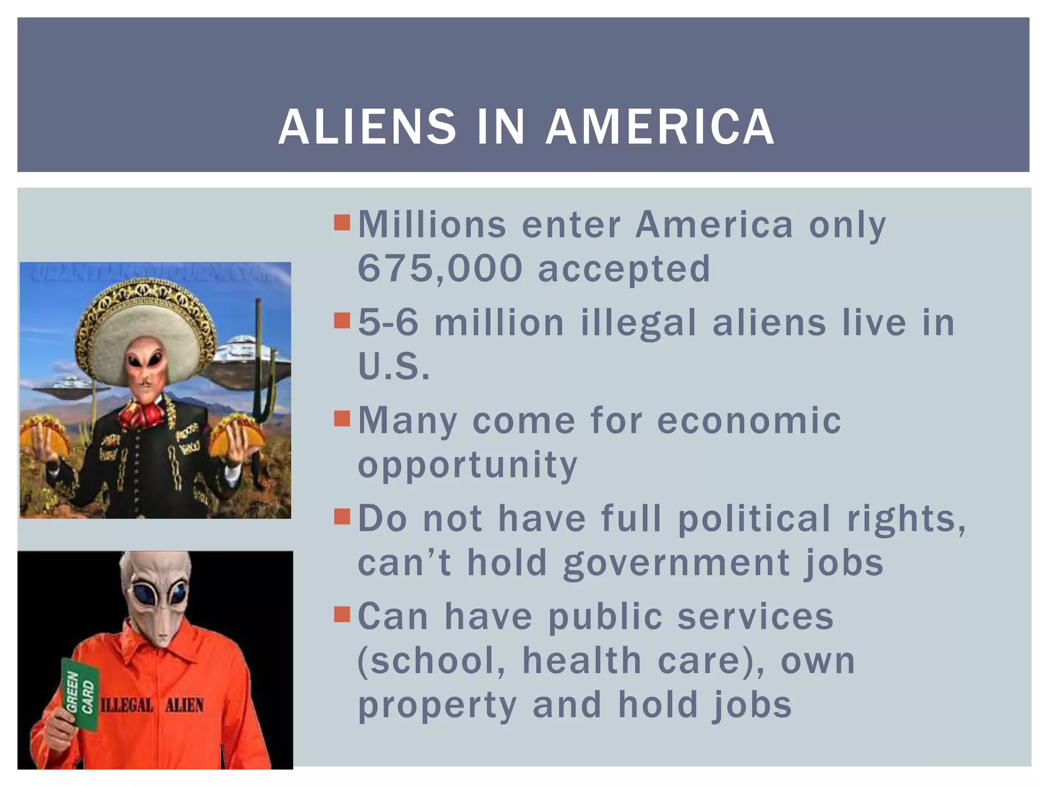 Millions enter America only
675,000 accepted
5-6 million illegal aliens live in
U.S.
Many come for economic
opportunity
Do not have full political rights,
can’t hold government jobs
Can have public services
(school, health care), own
property and hold jobs
ALIENS IN AMERICA
 