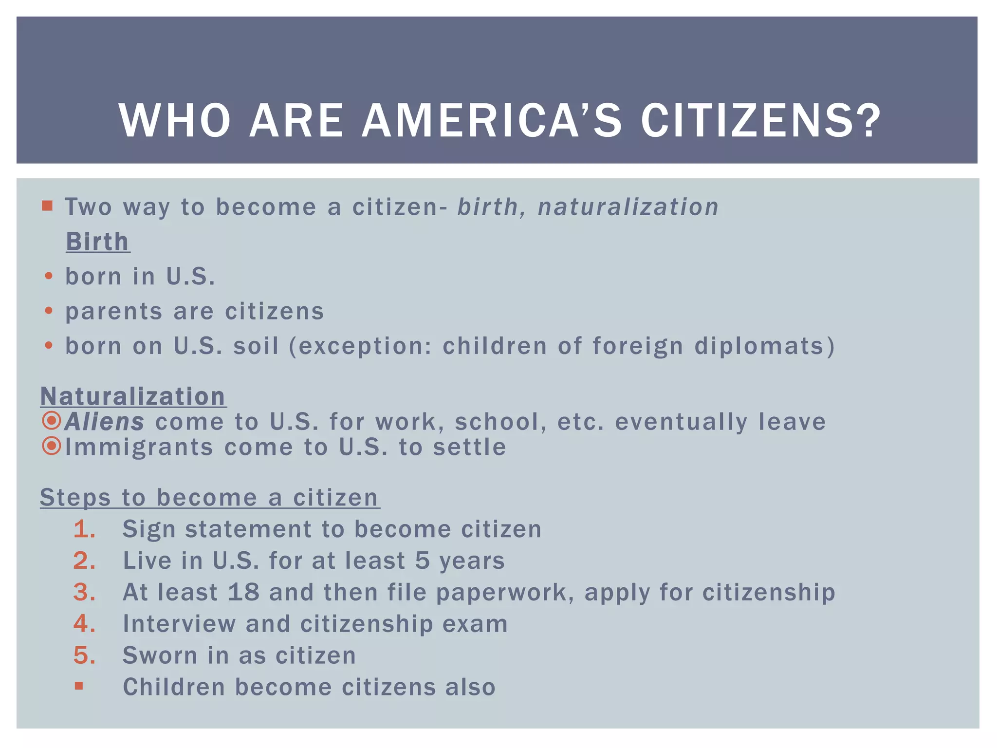  Two way to become a citizen- birth, naturalization
Birth
• born in U.S.
• parents are citizens
• born on U.S. soil (exception: children of foreign diplomats)
Naturalization
Aliens come to U.S. for work, school, etc. eventually leave
Immigrants come to U.S. to settle
Steps to become a citizen
1. Sign statement to become citizen
2. Live in U.S. for at least 5 years
3. At least 18 and then file paperwork, apply for citizenship
4. Interview and citizenship exam
5. Sworn in as citizen
 Children become citizens also
WHO ARE AMERICA’S CITIZENS?
 