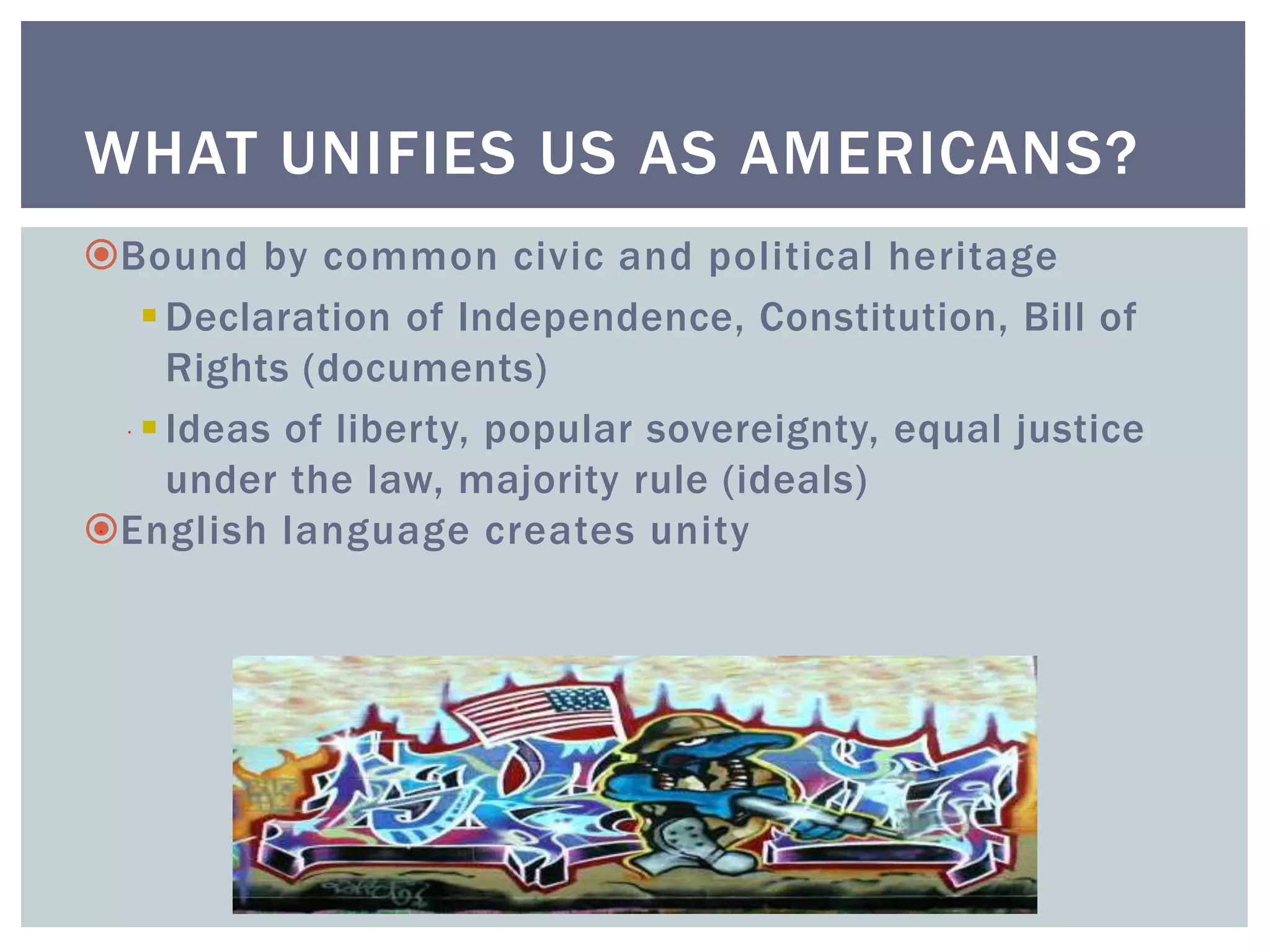 WHAT UNIFIES US AS AMERICANS?
Bound by common civic and political heritage
Declaration of Independence, Constitution, Bill of
Rights (documents)
Ideas of liberty, popular sovereignty, equal justice
under the law, majority rule (ideals)
English language creates unity
 