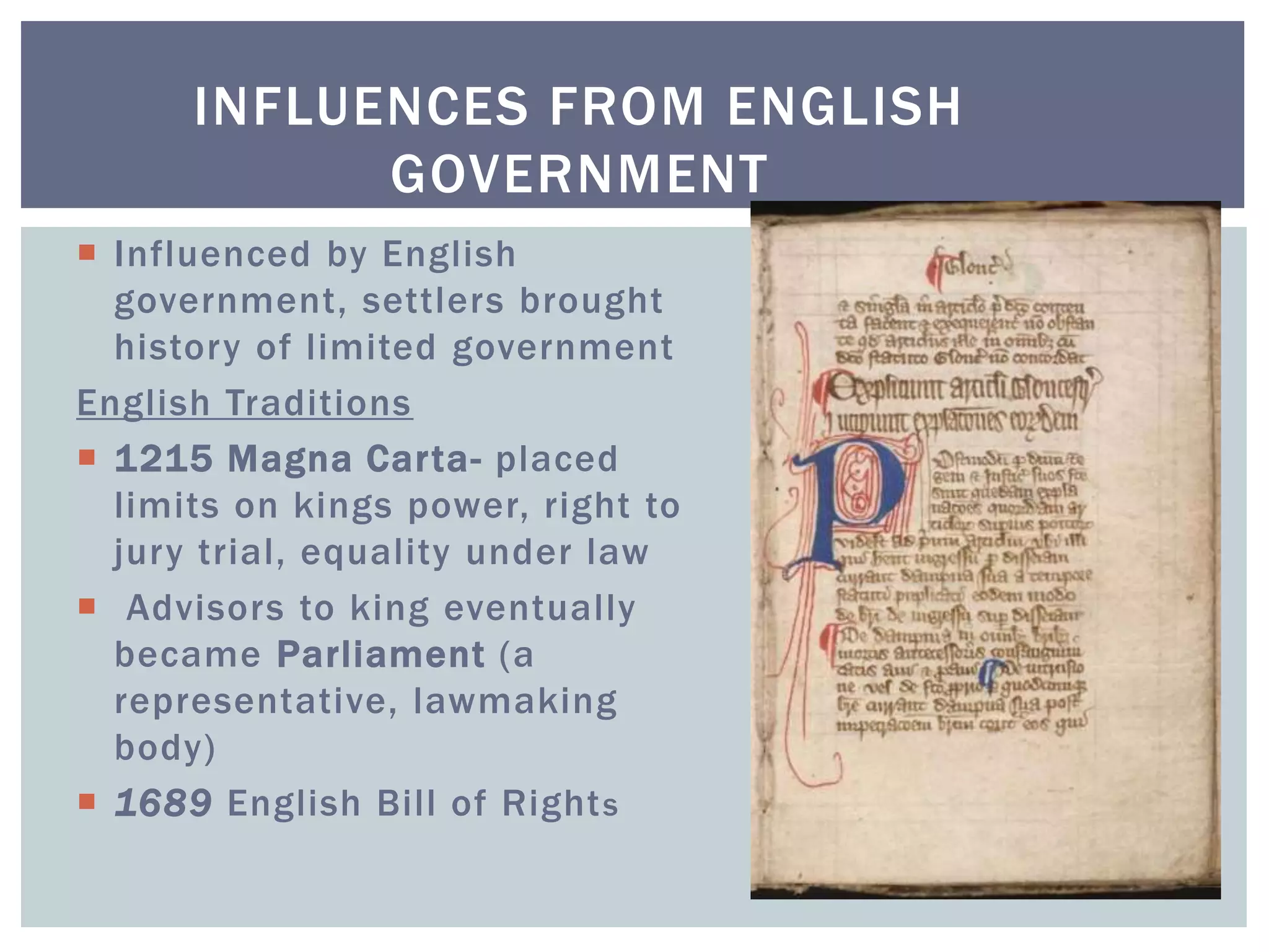 INFLUENCES FROM ENGLISH
GOVERNMENT
 Influenced by English
government, settlers brought
history of limited government
English Traditions
 1215 Magna Carta- placed
limits on kings power, right to
jury trial, equality under law
 Advisors to king eventually
became Parliament (a
representative, lawmaking
body)
 1689 English Bill of Rights
 