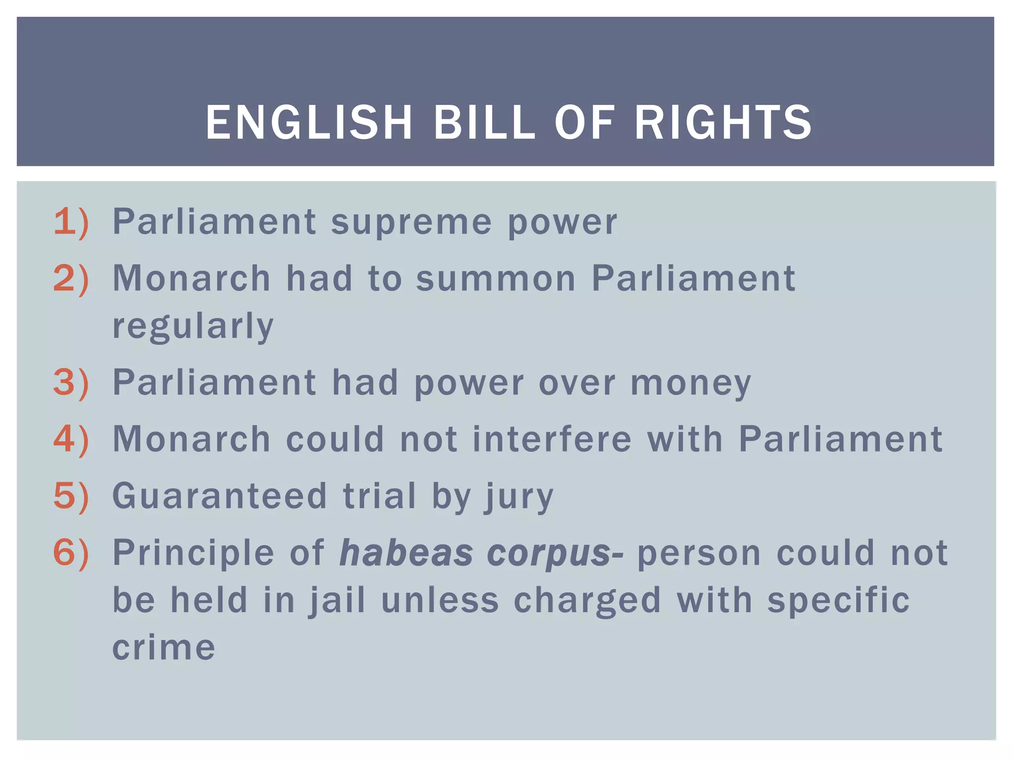 1) Parliament supreme power
2) Monarch had to summon Parliament
regularly
3) Parliament had power over money
4) Monarch could not interfere with Parliament
5) Guaranteed trial by jury
6) Principle of habeas corpus- person could not
be held in jail unless charged with specific
crime
ENGLISH BILL OF RIGHTS
 
