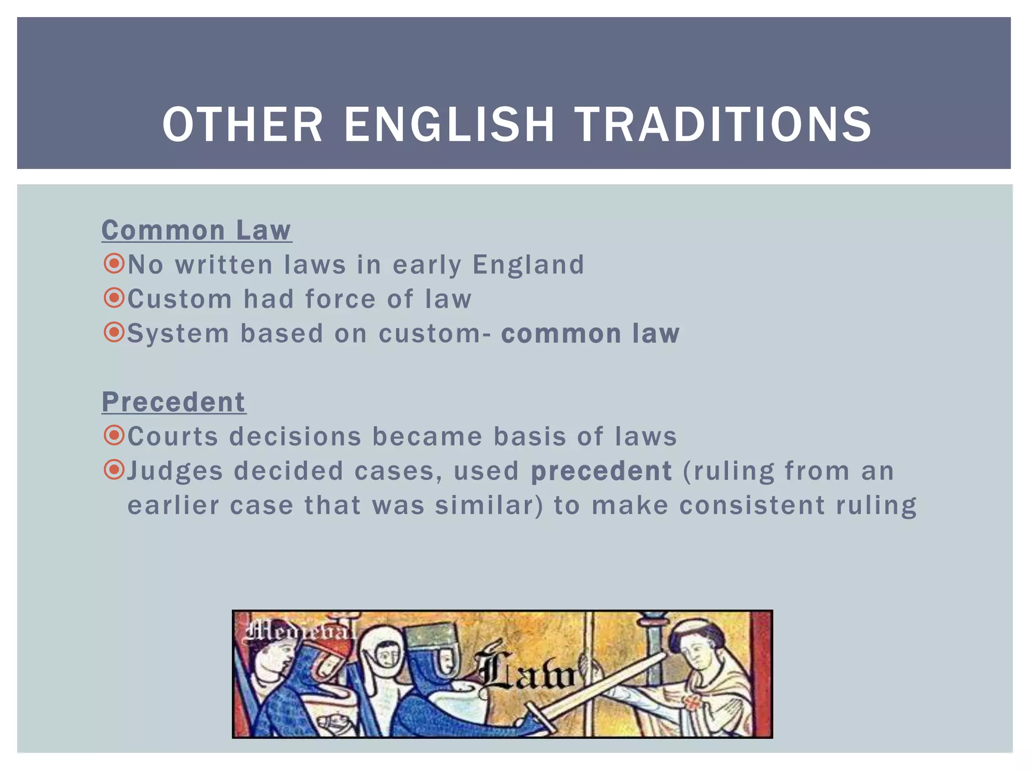 OTHER ENGLISH TRADITIONS
Common Law
No written laws in early England
Custom had force of law
System based on custom- common law
Precedent
Courts decisions became basis of laws
Judges decided cases, used precedent (ruling from an
earlier case that was similar) to make consistent ruling
 