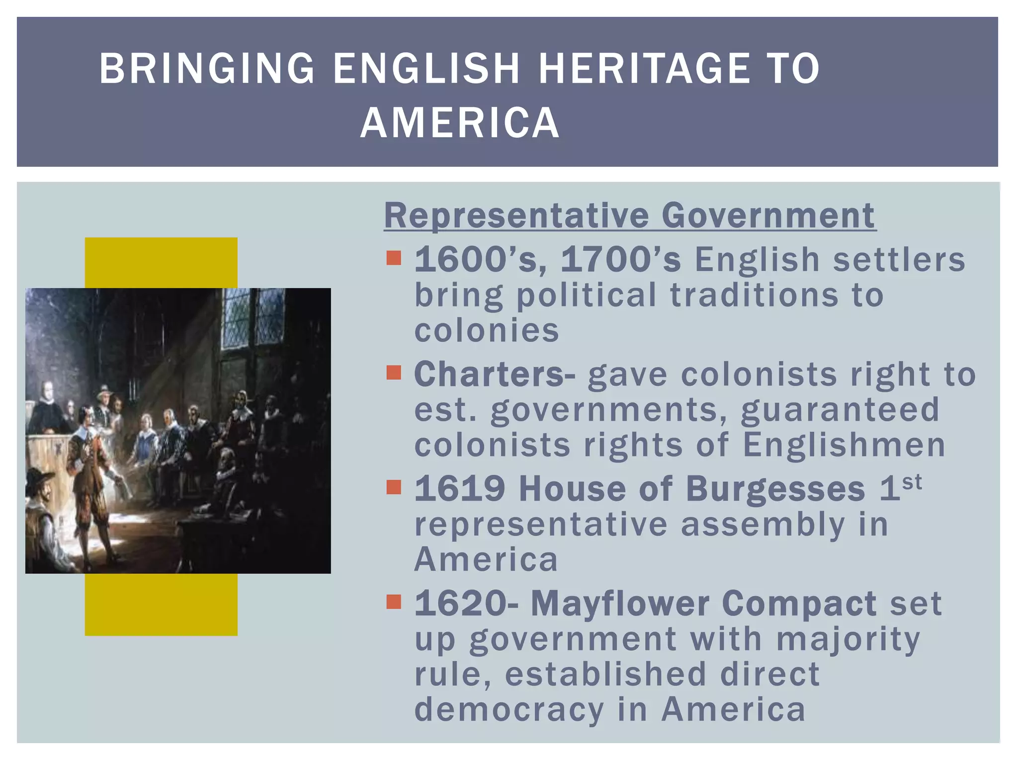 BRINGING ENGLISH HERITAGE TO
AMERICA
Representative Government
 1600’s, 1700’s English settlers
bring political traditions to
colonies
 Charters- gave colonists right to
est. governments, guaranteed
colonists rights of Englishmen
 1619 House of Burgesses 1st
representative assembly in
America
 1620- Mayflower Compact set
up government with majority
rule, established direct
democracy in America
 