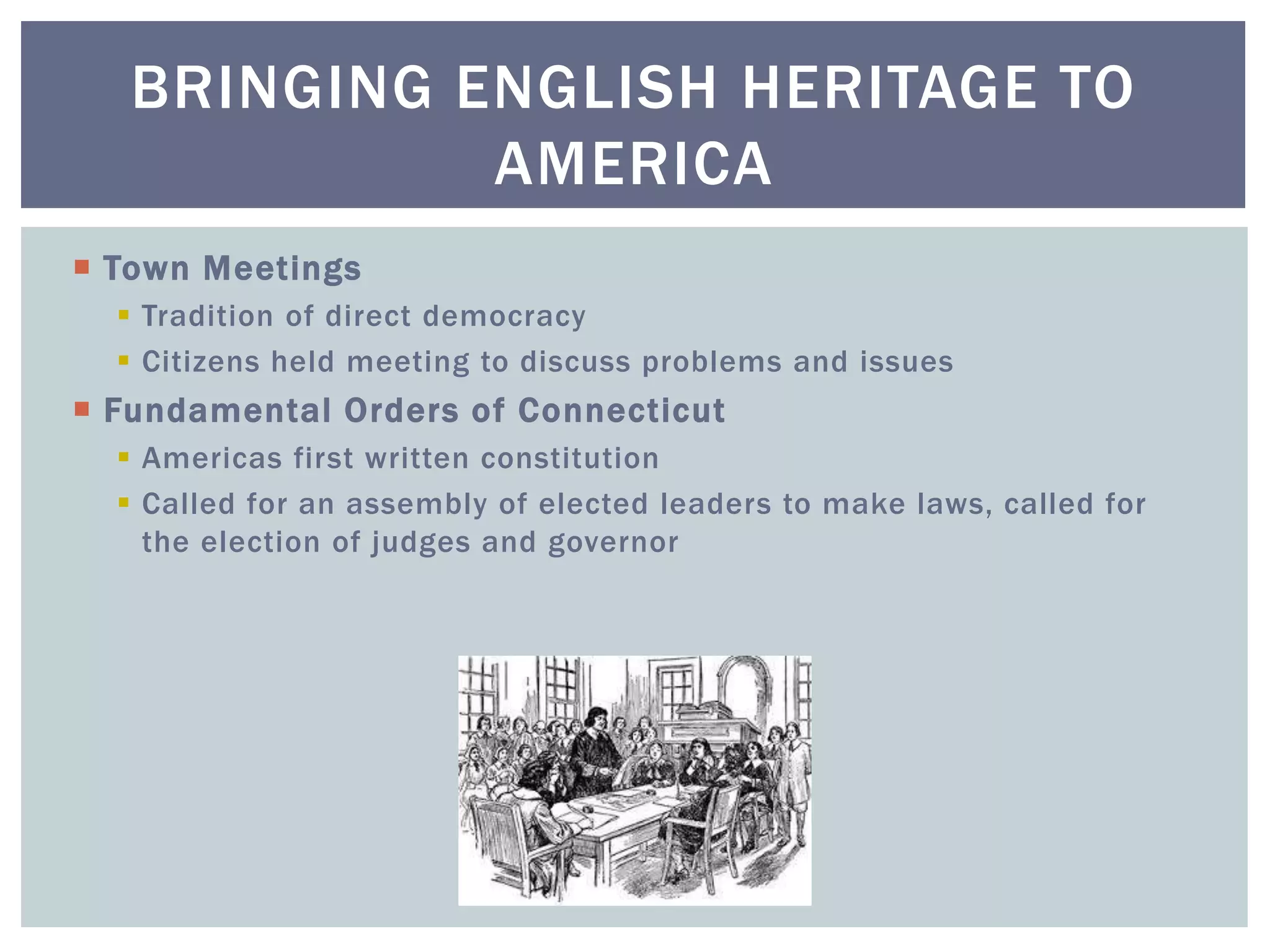  Town Meetings
 Tradition of direct democracy
 Citizens held meeting to discuss problems and issues
 Fundamental Orders of Connecticut
 Americas first written constitution
 Called for an assembly of elected leaders to make laws, called for
the election of judges and governor
BRINGING ENGLISH HERITAGE TO
AMERICA
 