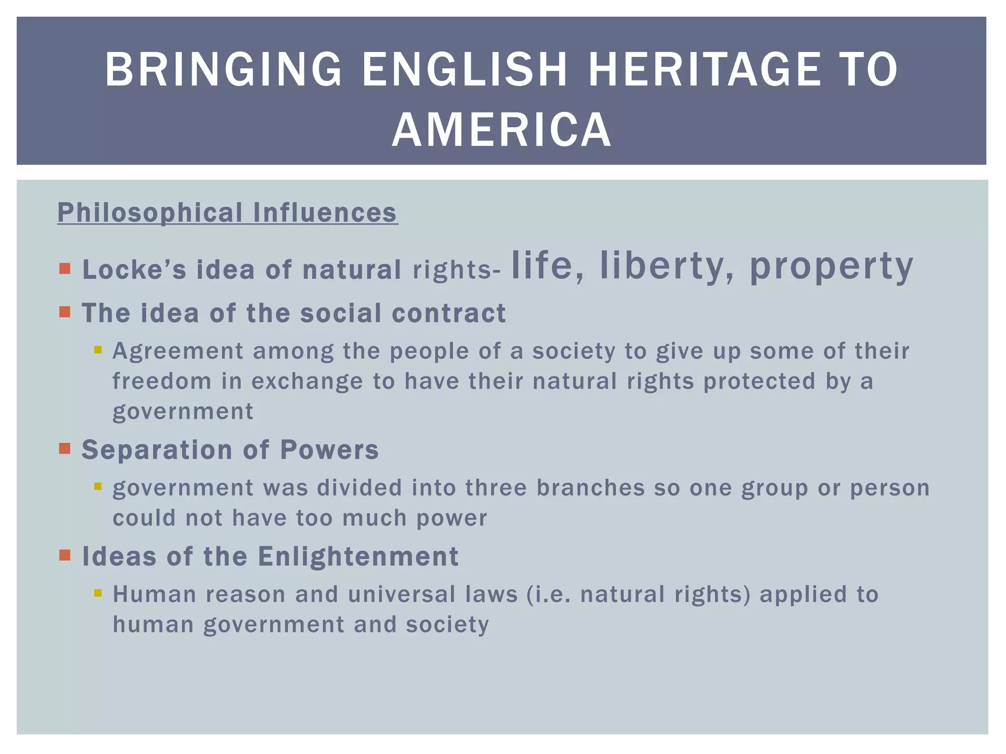 Philosophical Influences
 Locke’s idea of natural rights- life, liberty, property
 The idea of the social contract
 Agreement among the people of a society to give up some of their
freedom in exchange to have their natural rights protected by a
government
 Separation of Powers
 government was divided into three branches so one group or person
could not have too much power
 Ideas of the Enlightenment
 Human reason and universal laws (i.e. natural rights) applied to
human government and society
BRINGING ENGLISH HERITAGE TO
AMERICA
 