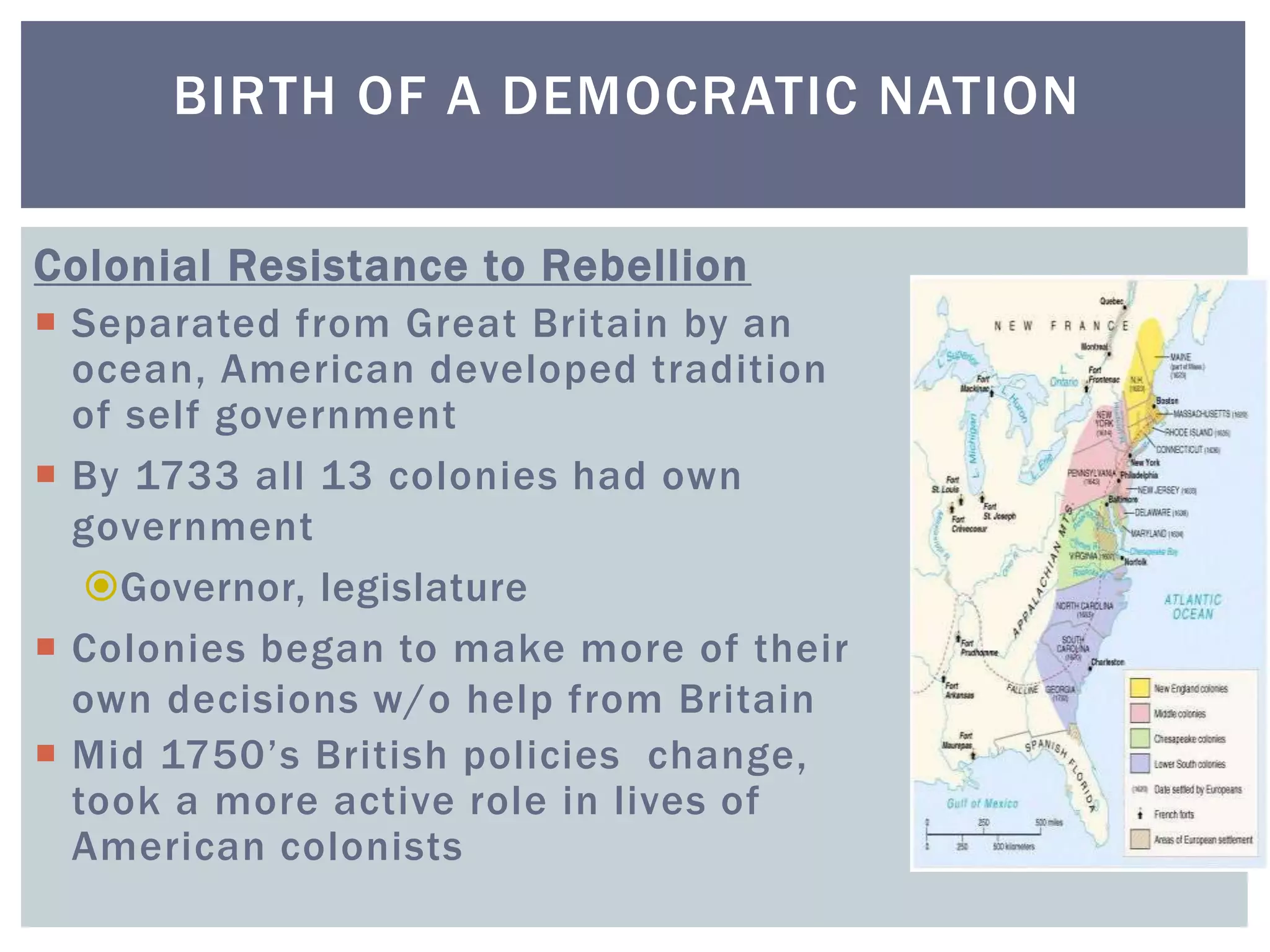BIRTH OF A DEMOCRATIC NATION
Colonial Resistance to Rebellion
 Separated from Great Britain by an
ocean, American developed tradition
of self government
 By 1733 all 13 colonies had own
government
Governor, legislature
 Colonies began to make more of their
own decisions w/o help from Britain
 Mid 1750’s British policies change,
took a more active role in lives of
American colonists
 