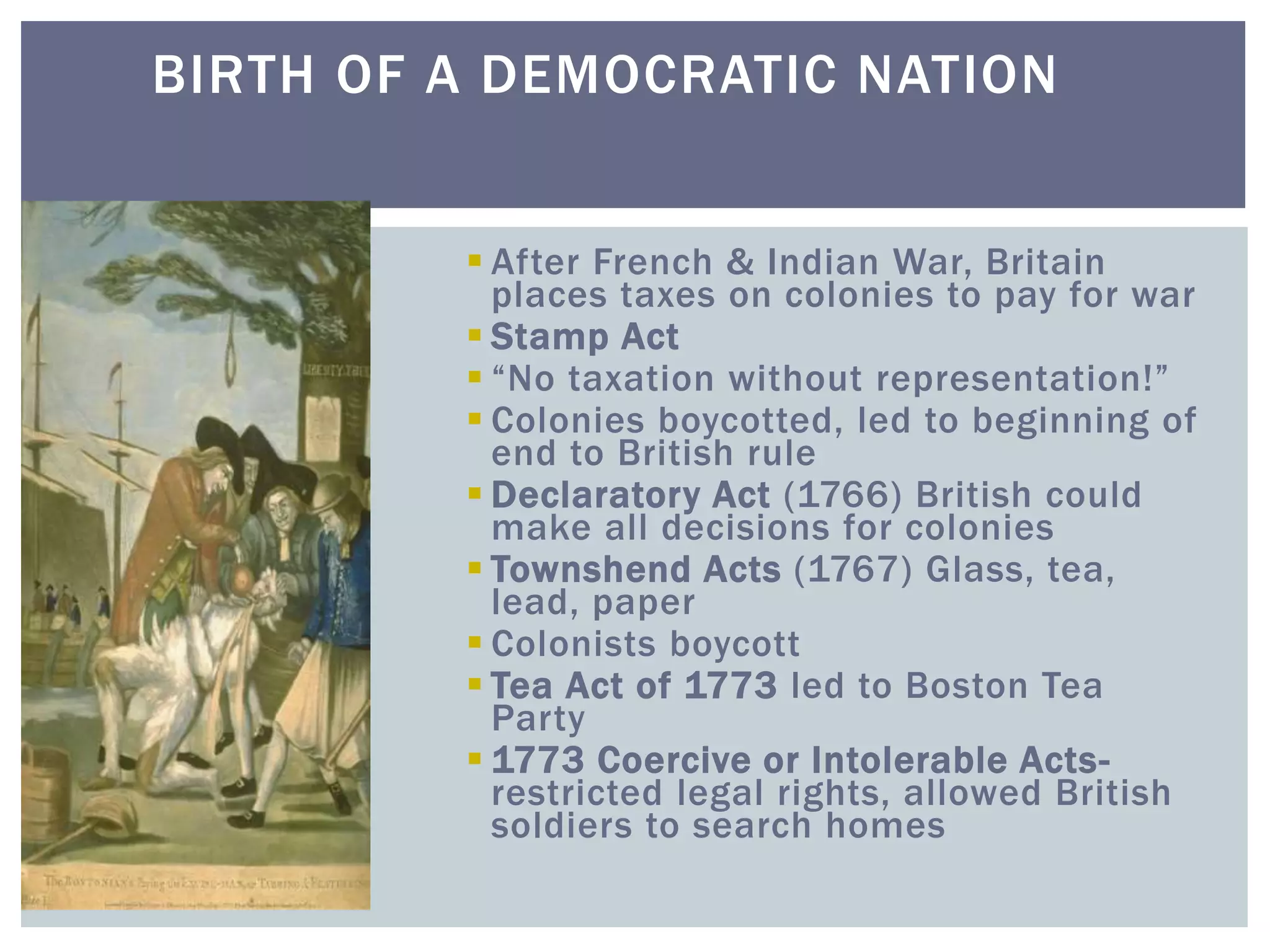 BIRTH OF A DEMOCRATIC NATION
 After French & Indian War, Britain
places taxes on colonies to pay for war
 Stamp Act
 “No taxation without representation!”
 Colonies boycotted, led to beginning of
end to British rule
 Declaratory Act (1766) British could
make all decisions for colonies
 Townshend Acts (1767) Glass, tea,
lead, paper
 Colonists boycott
 Tea Act of 1773 led to Boston Tea
Party
 1773 Coercive or Intolerable Acts-
restricted legal rights, allowed British
soldiers to search homes
 