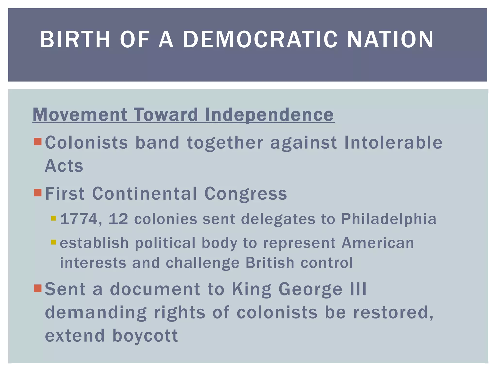 Movement Toward Independence
Colonists band together against Intolerable
Acts
First Continental Congress
1774, 12 colonies sent delegates to Philadelphia
establish political body to represent American
interests and challenge British control
Sent a document to King George III
demanding rights of colonists be restored,
extend boycott
BIRTH OF A DEMOCRATIC NATION
 