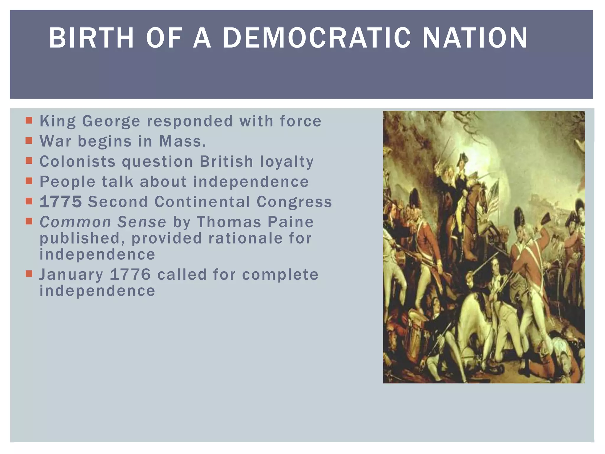 BIRTH OF A DEMOCRATIC NATION
 King George responded with force
 War begins in Mass.
 Colonists question British loyalty
 People talk about independence
 1775 Second Continental Congress
 Common Sense by Thomas Paine
published, provided rationale for
independence
 January 1776 called for complete
independence
 