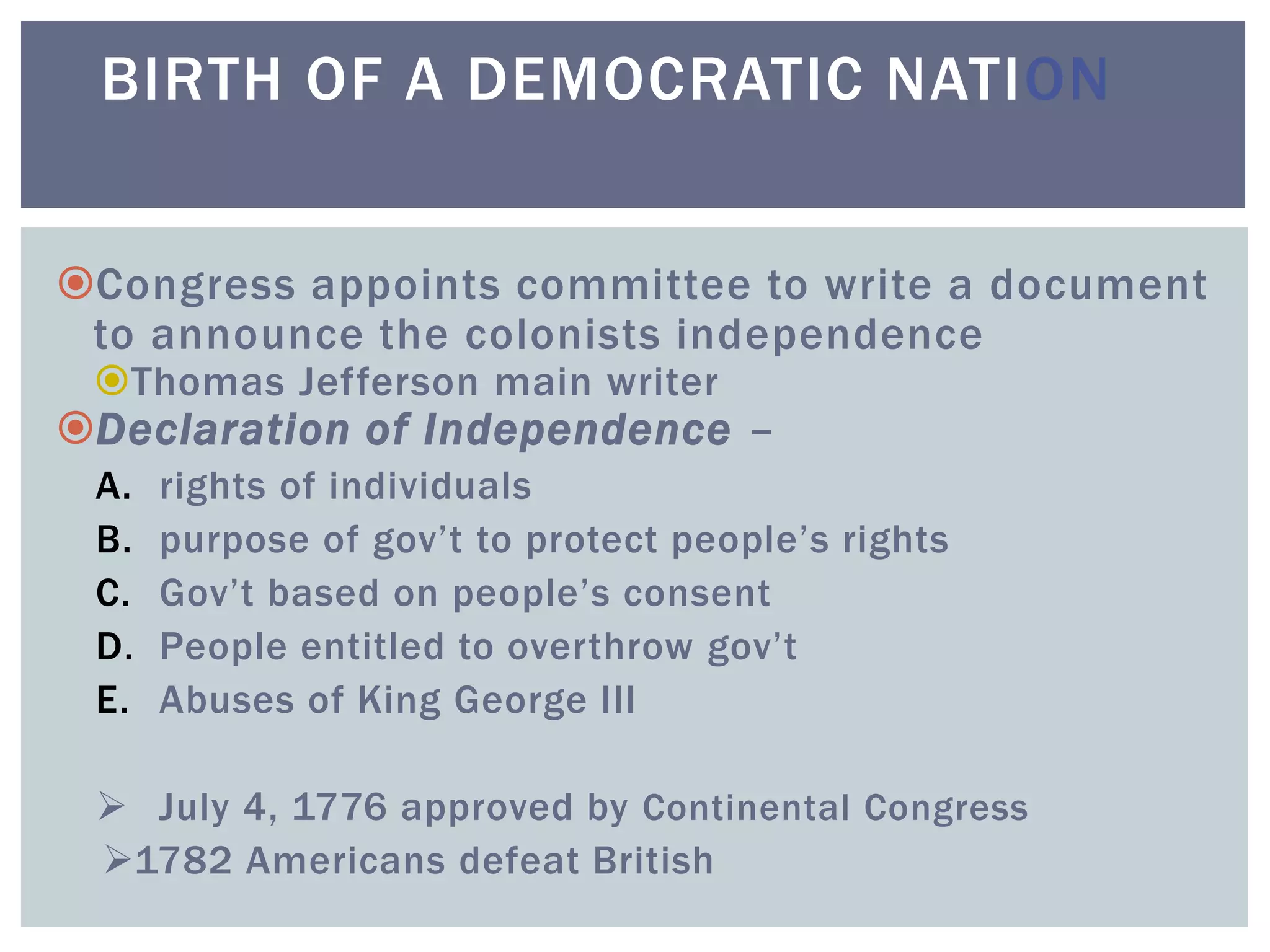 Congress appoints committee to write a document
to announce the colonists independence
Thomas Jefferson main writer
Declaration of Independence –
A. rights of individuals
B. purpose of gov’t to protect people’s rights
C. Gov’t based on people’s consent
D. People entitled to overthrow gov’t
E. Abuses of King George III
 July 4, 1776 approved by Continental Congress
1782 Americans defeat British
BIRTH OF A DEMOCRATIC NATION
 