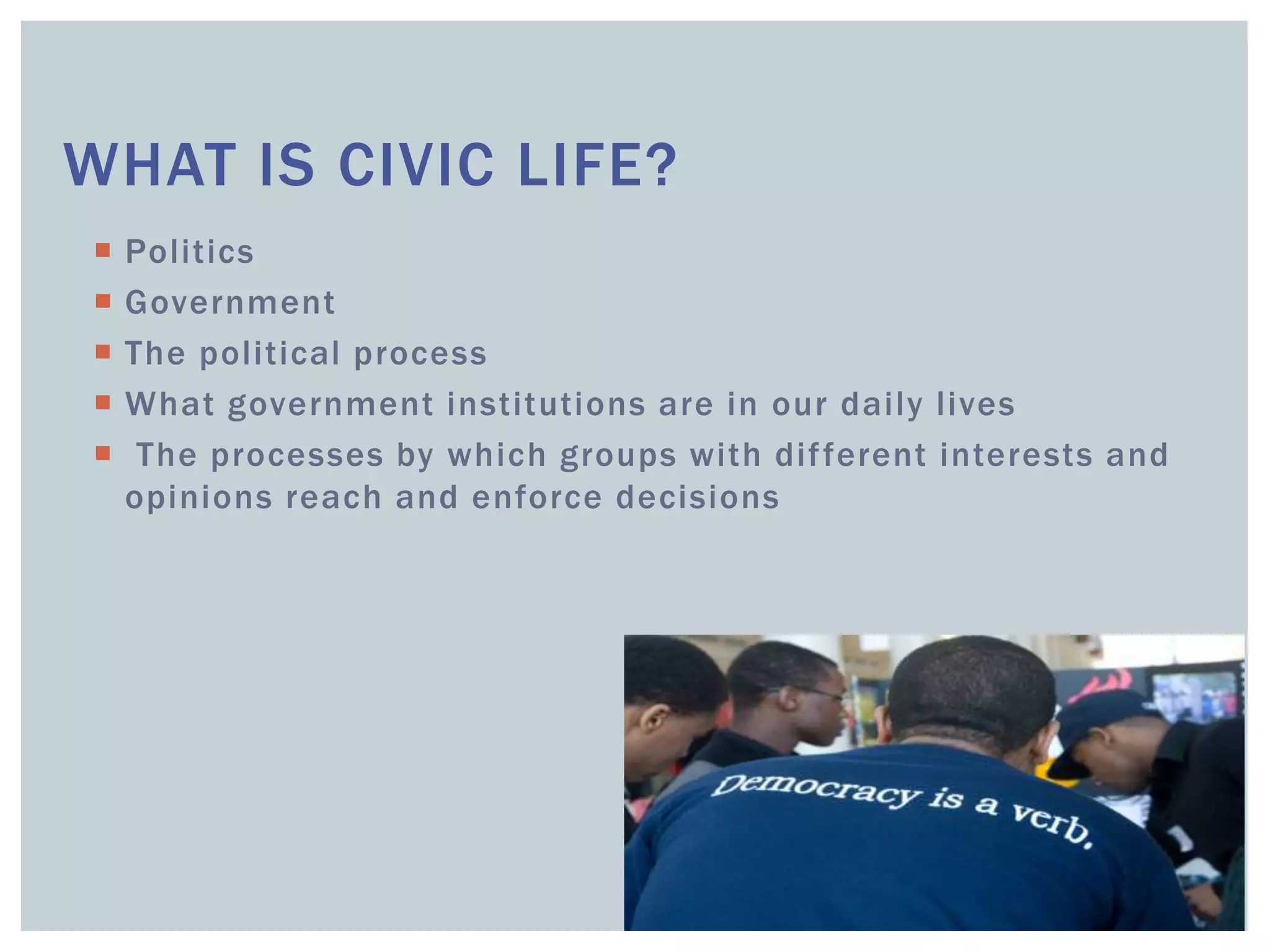 WHAT IS CIVIC LIFE?
 Politics
 Government
 The political process
 What government institutions are in our daily lives
 The processes by which groups with different interests and
opinions reach and enforce decisions
 