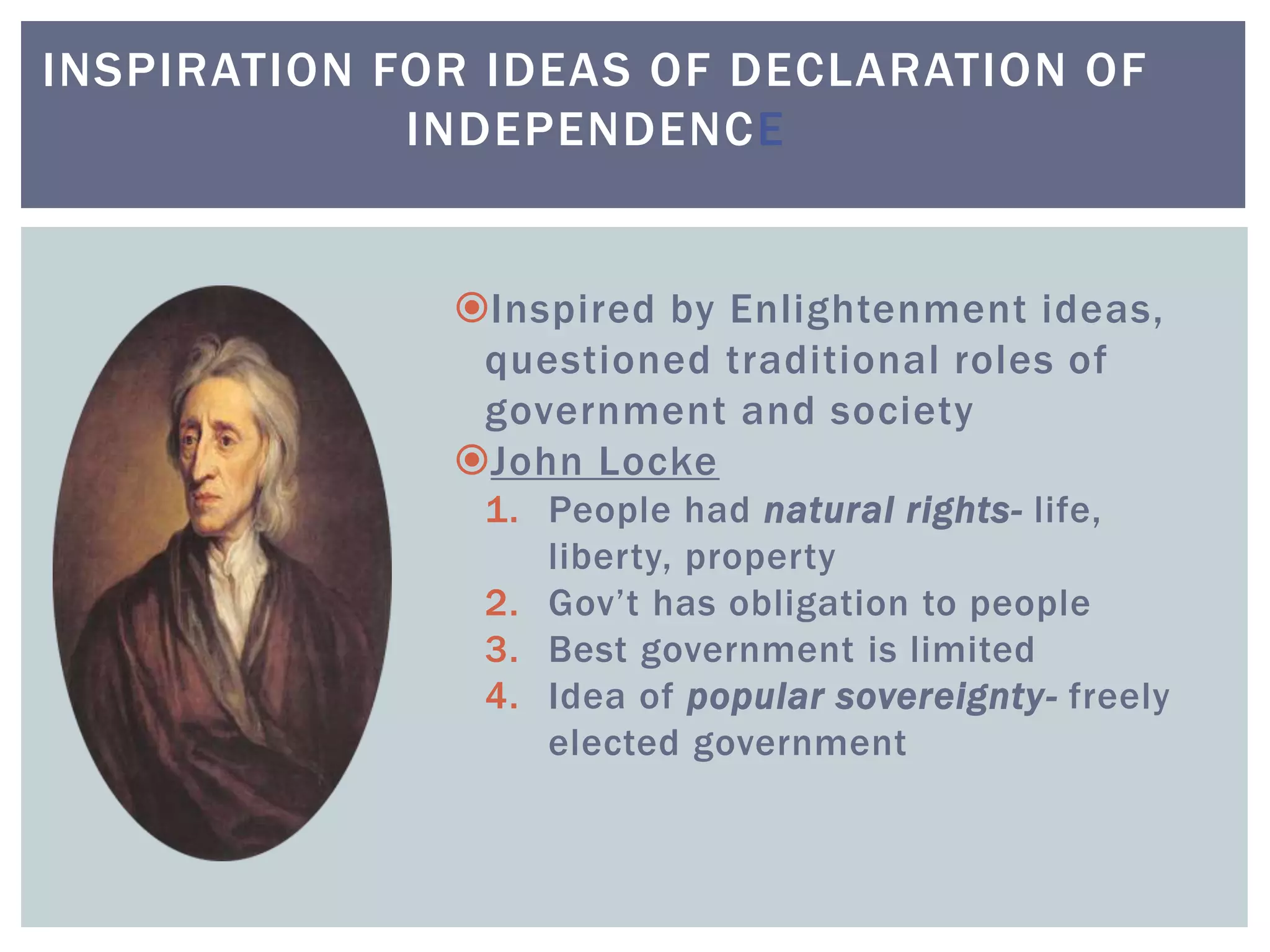 INSPIRATION FOR IDEAS OF DECLARATION OF
INDEPENDENCE
Inspired by Enlightenment ideas,
questioned traditional roles of
government and society
John Locke
1. People had natural rights- life,
liberty, property
2. Gov’t has obligation to people
3. Best government is limited
4. Idea of popular sovereignty- freely
elected government
 