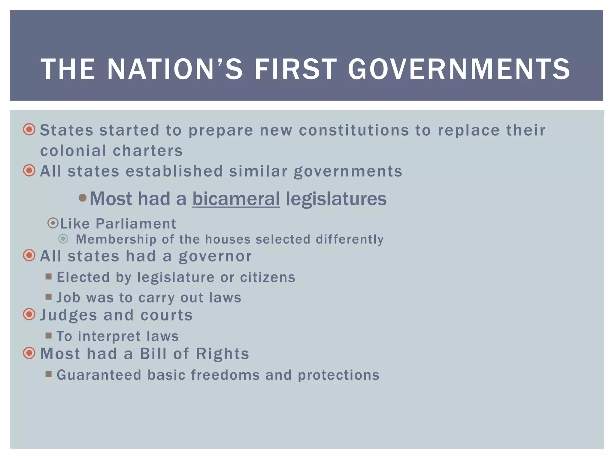  States started to prepare new constitutions to replace their
colonial charters
 All states established similar governments
Most had a bicameral legislatures
Like Parliament
 Membership of the houses selected differently
 All states had a governor
 Elected by legislature or citizens
 Job was to carry out laws
 Judges and courts
 To interpret laws
 Most had a Bill of Rights
 Guaranteed basic freedoms and protections
THE NATION’S FIRST GOVERNMENTS
 