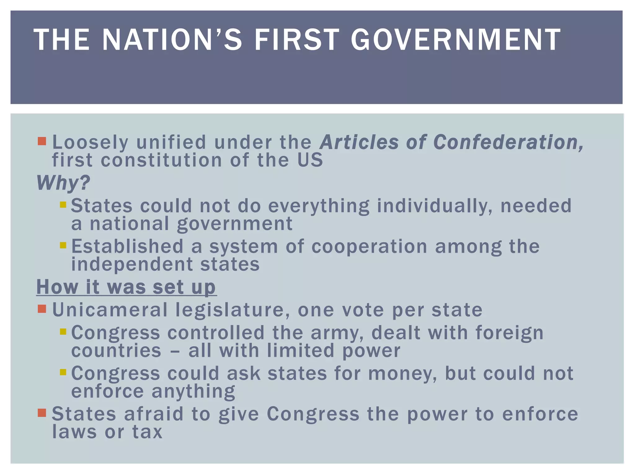  Loosely unified under the Articles of Confederation,
first constitution of the US
Why?
States could not do everything individually, needed
a national government
Established a system of cooperation among the
independent states
How it was set up
 Unicameral legislature, one vote per state
Congress controlled the army, dealt with foreign
countries – all with limited power
Congress could ask states for money, but could not
enforce anything
 States afraid to give Congress the power to enforce
laws or tax
THE NATION’S FIRST GOVERNMENT
 