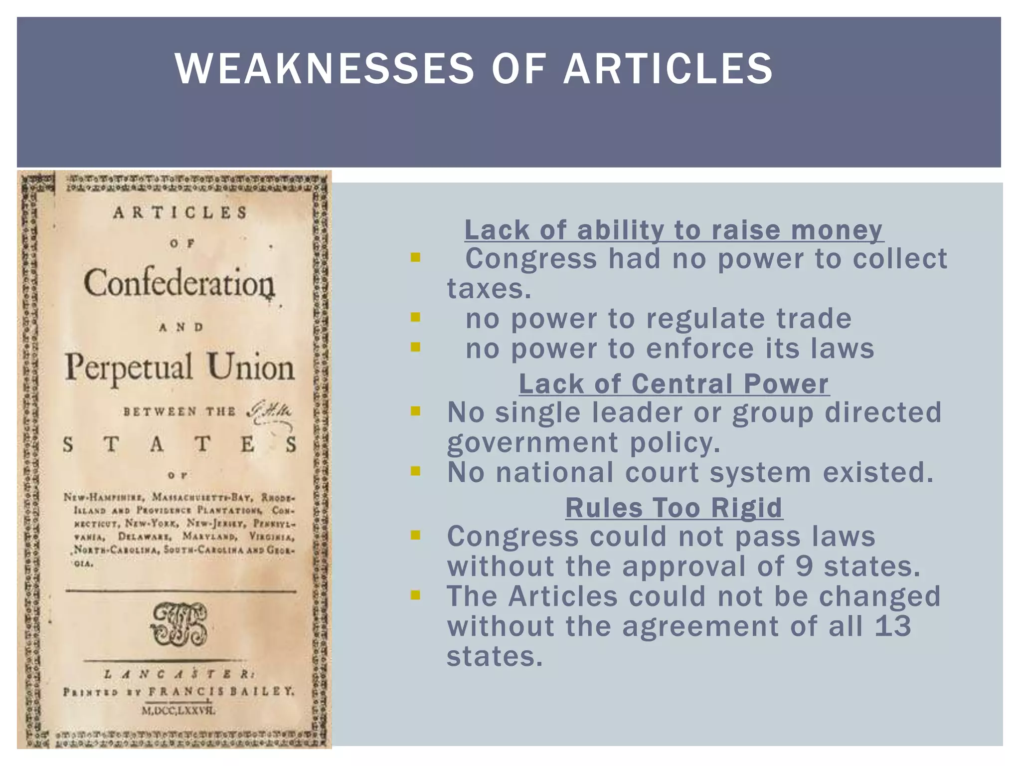 Lack of ability to raise money
 Congress had no power to collect
taxes.
 no power to regulate trade
 no power to enforce its laws
Lack of Central Power
 No single leader or group directed
government policy.
 No national court system existed.
Rules Too Rigid
 Congress could not pass laws
without the approval of 9 states.
 The Articles could not be changed
without the agreement of all 13
states.
WEAKNESSES OF ARTICLES
 