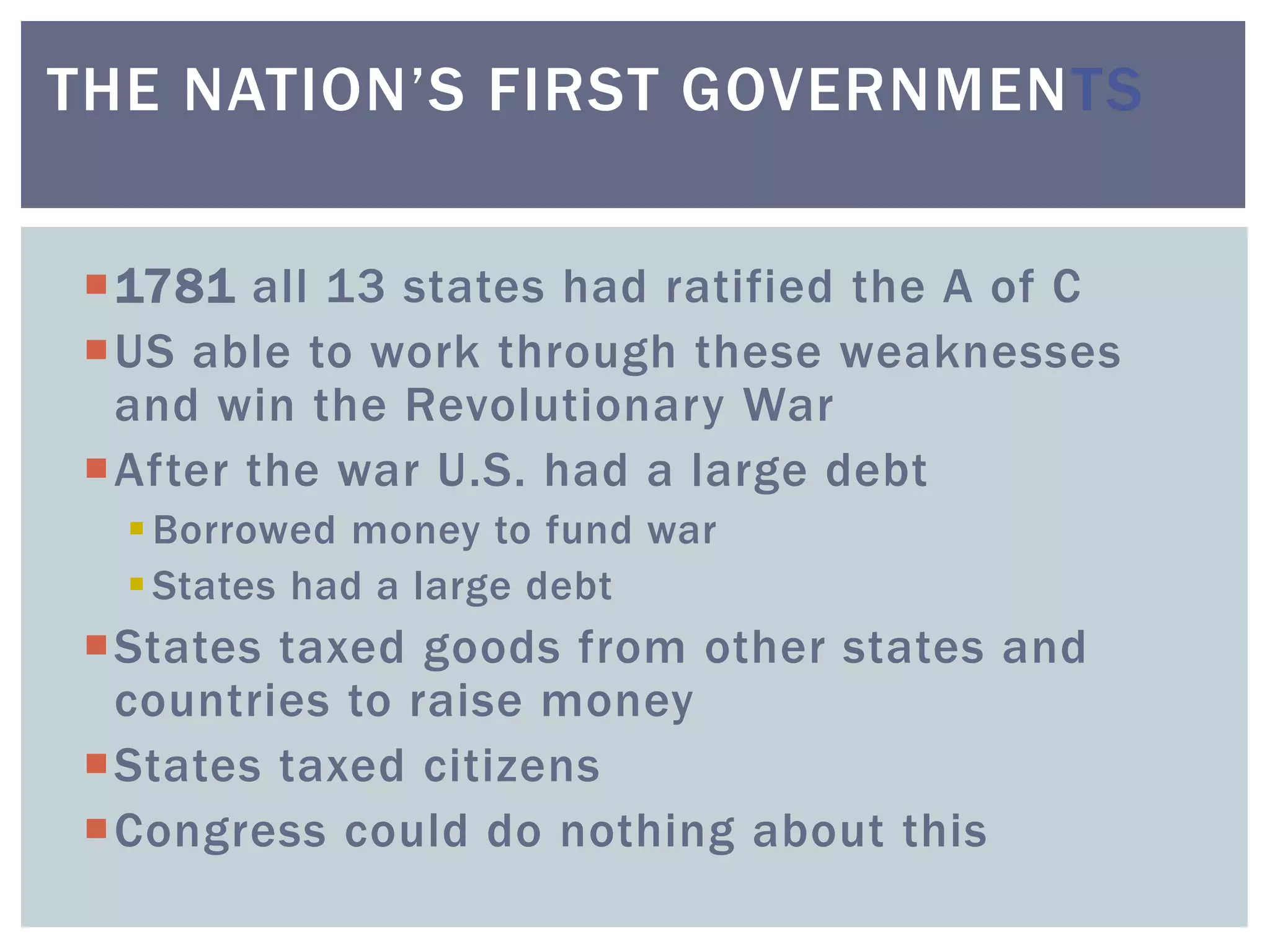 1781 all 13 states had ratified the A of C
US able to work through these weaknesses
and win the Revolutionary War
After the war U.S. had a large debt
Borrowed money to fund war
States had a large debt
States taxed goods from other states and
countries to raise money
States taxed citizens
Congress could do nothing about this
THE NATION’S FIRST GOVERNMENTS
 