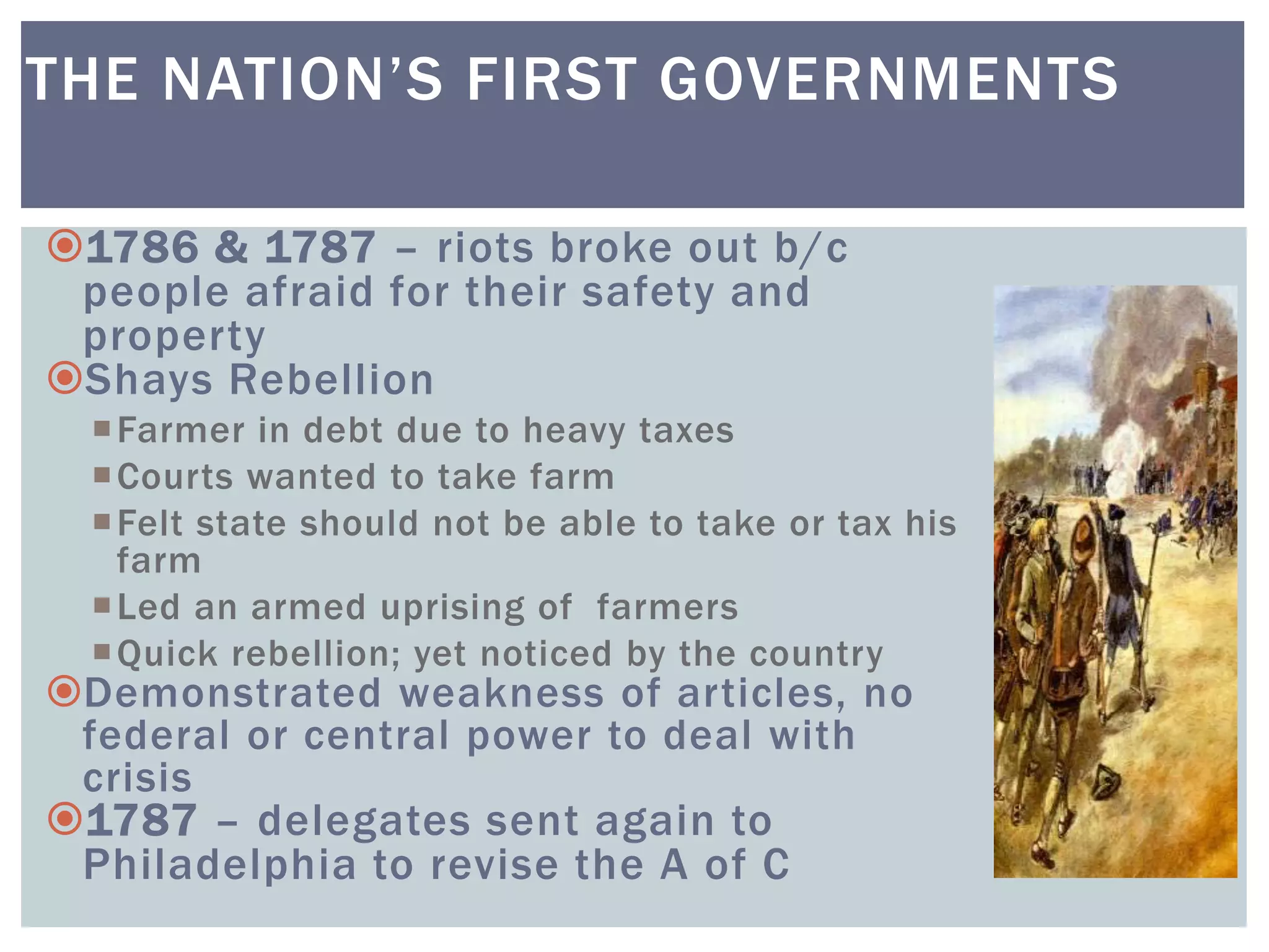 1786 & 1787 – riots broke out b/c
people afraid for their safety and
property
Shays Rebellion
Farmer in debt due to heavy taxes
Courts wanted to take farm
Felt state should not be able to take or tax his
farm
Led an armed uprising of farmers
Quick rebellion; yet noticed by the country
Demonstrated weakness of articles, no
federal or central power to deal with
crisis
1787 – delegates sent again to
Philadelphia to revise the A of C
THE NATION’S FIRST GOVERNMENTS
 