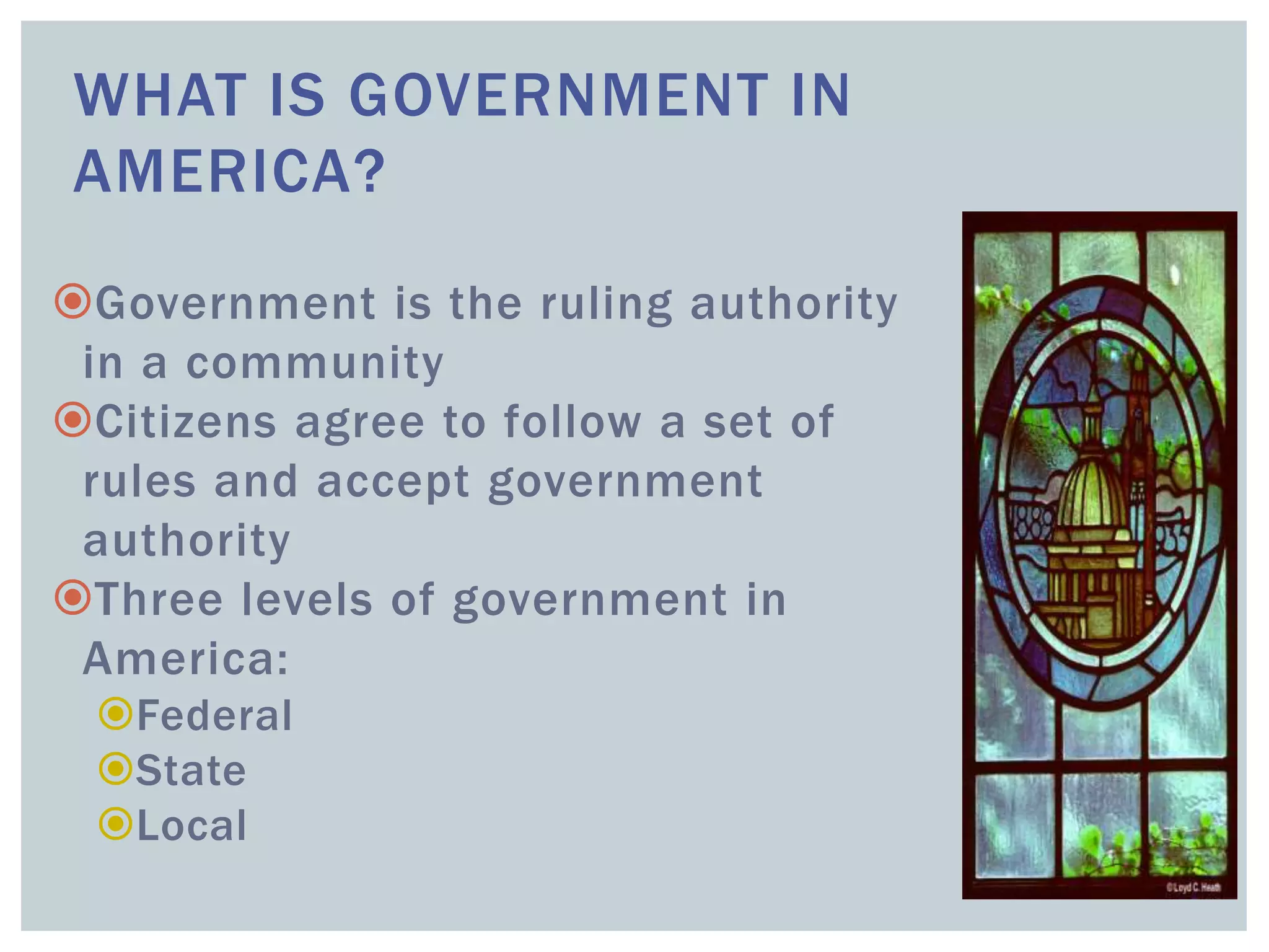 WHAT IS GOVERNMENT IN
AMERICA?
Government is the ruling authority
in a community
Citizens agree to follow a set of
rules and accept government
authority
Three levels of government in
America:
Federal
State
Local
 