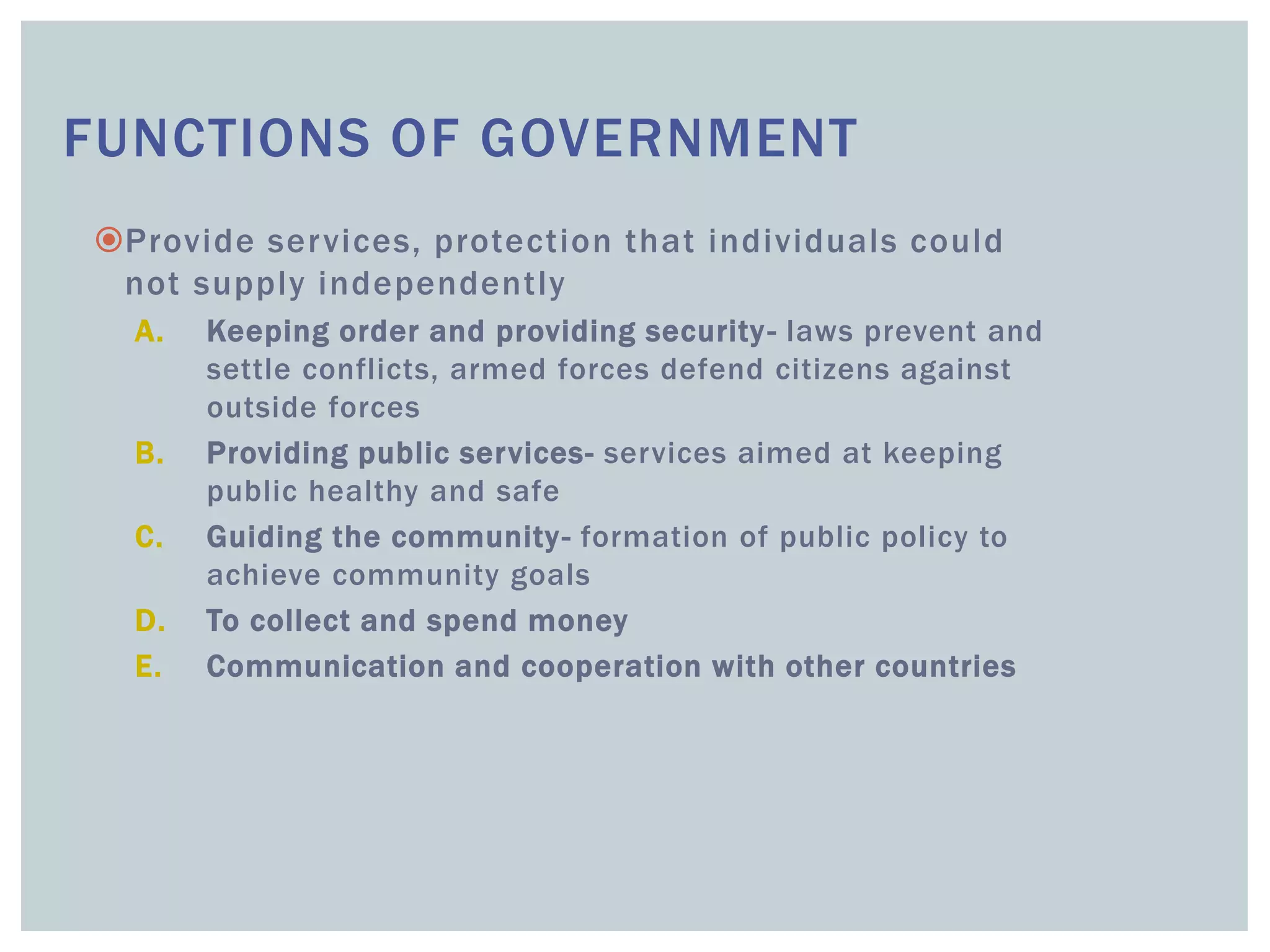 FUNCTIONS OF GOVERNMENT
Provide services, protection that individuals could
not supply independently
A. Keeping order and providing security- laws prevent and
settle conflicts, armed forces defend citizens against
outside forces
B. Providing public services- services aimed at keeping
public healthy and safe
C. Guiding the community- formation of public policy to
achieve community goals
D. To collect and spend money
E. Communication and cooperation with other countries
 