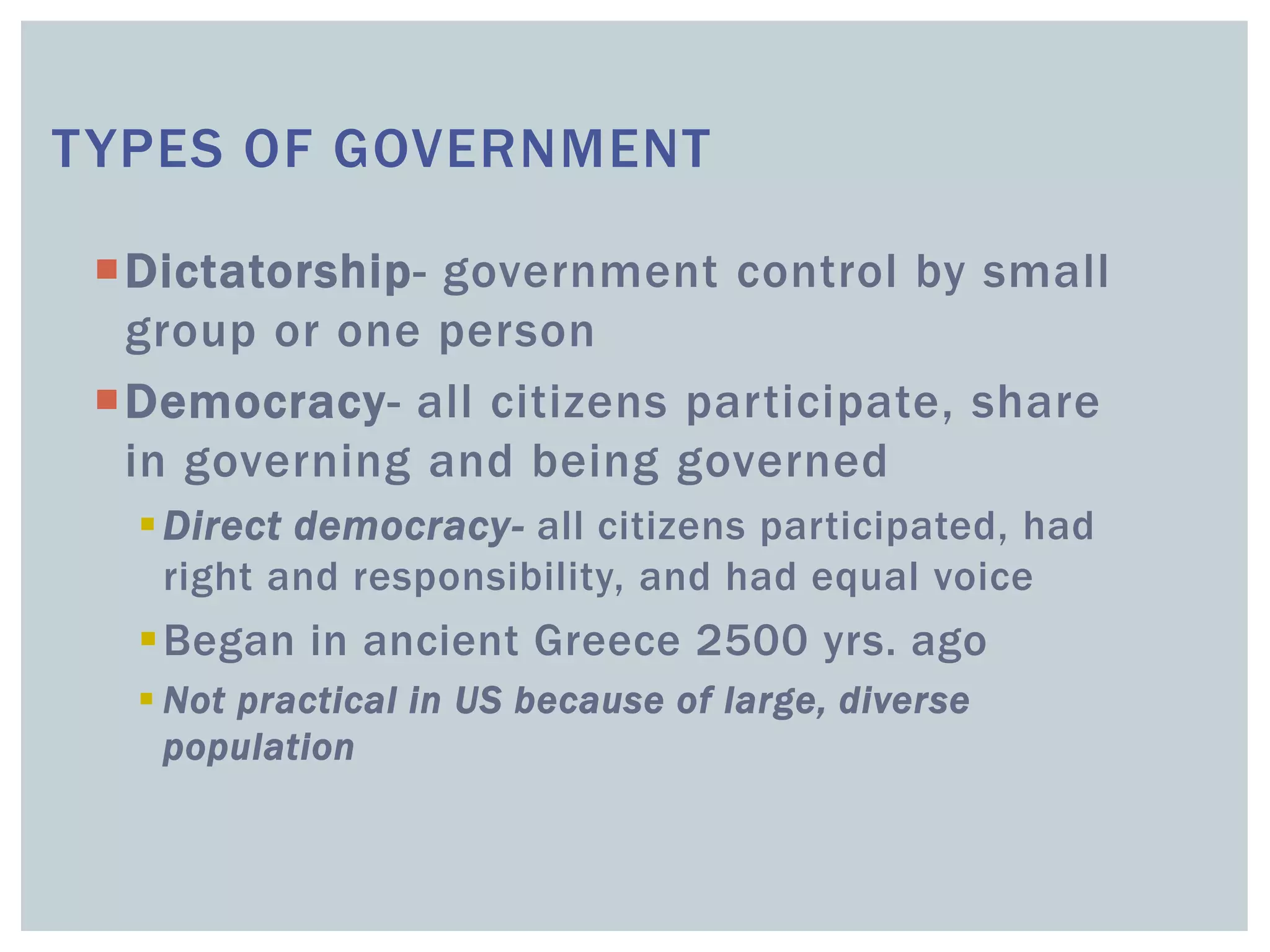 TYPES OF GOVERNMENT
Dictatorship- government control by small
group or one person
Democracy- all citizens participate, share
in governing and being governed
Direct democracy- all citizens participated, had
right and responsibility, and had equal voice
Began in ancient Greece 2500 yrs. ago
 Not practical in US because of large, diverse
population
 